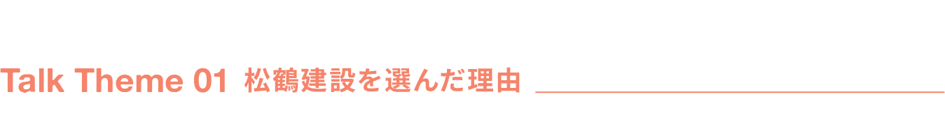 Talk Theme 01 松鶴建設を選んだ理由