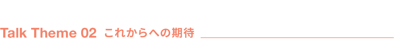 Talk Theme 02 これからへの期待
