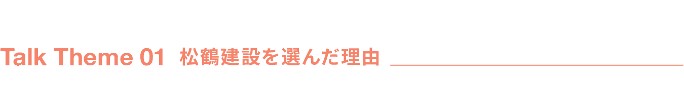 Talk Theme 01 松鶴建設を選んだ理由