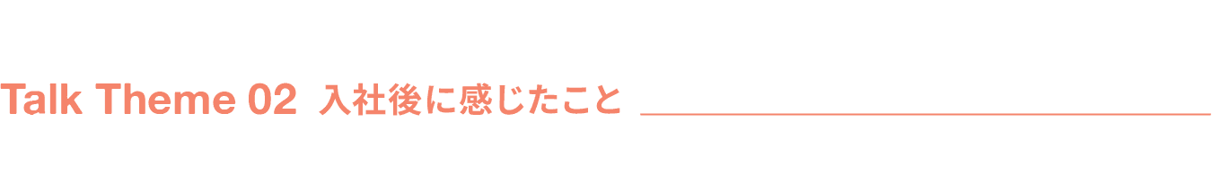 Talk Theme 02 入社後に感じたこと