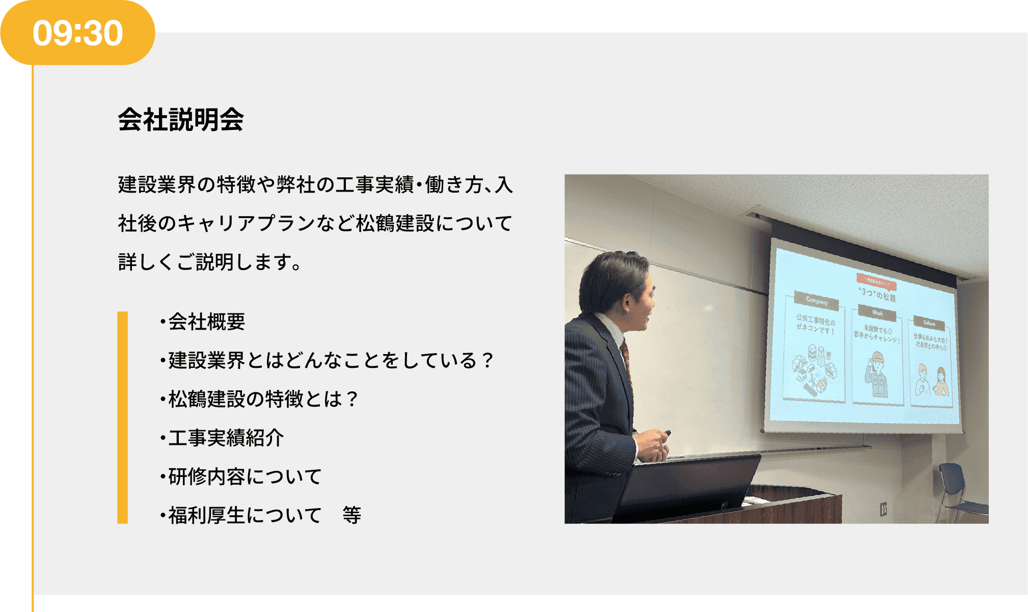 09:30｜会社説明会｜建設業界の特徴や弊社の工事実績・働き方、入社後のキャリアプランなど松鶴建設について詳しくご説明します。｜・会社概要 ・建設業界とはどんなことをしている？ ・松鶴建設の特徴とは？ ・工事実績紹介 ・研修内容について ・福利厚生について　等