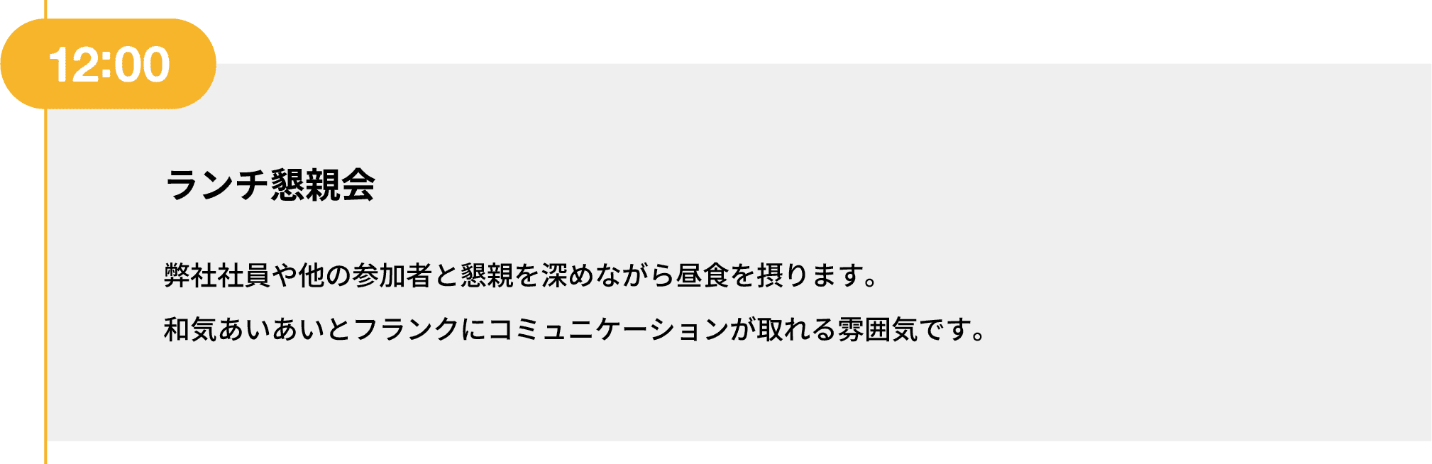 12:00｜ランチ懇親会｜弊社社員や他の参加者と懇親を深めながら昼食を摂ります。和気あいあいとフランクにコミュニケーションが取れる雰囲気です。