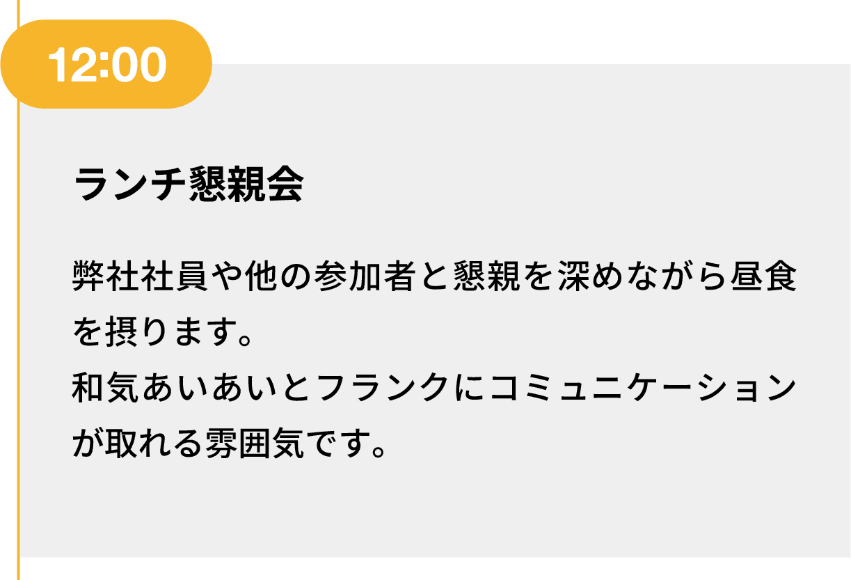 12:00｜ランチ懇親会｜弊社社員や他の参加者と懇親を深めながら昼食を摂ります。和気あいあいとフランクにコミュニケーションが取れる雰囲気です。
