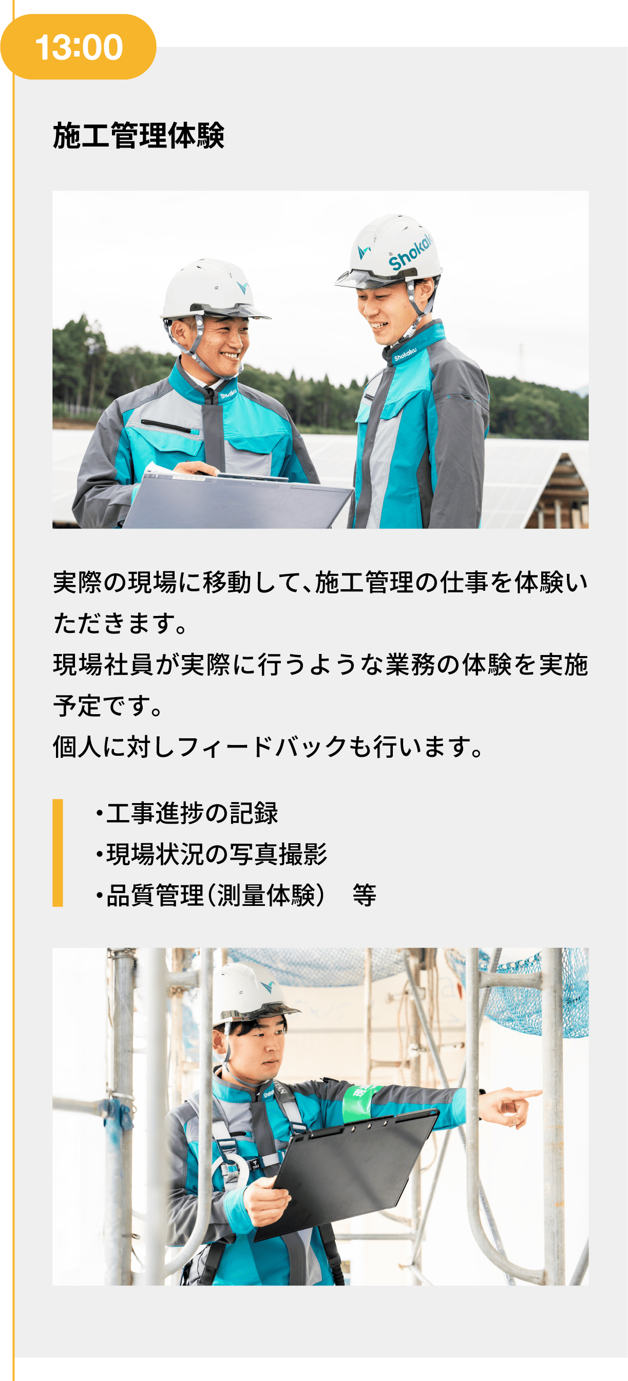 13:00｜施工管理体験｜実際の現場に移動して、施工管理の仕事を体験いただきます。現場社員が実際に行うような業務の体験を実施予定です。個人に対しフィードバックも行います。｜・工事進捗の記録 ・現場状況の写真撮影 ・品質管理（測量体験）　等