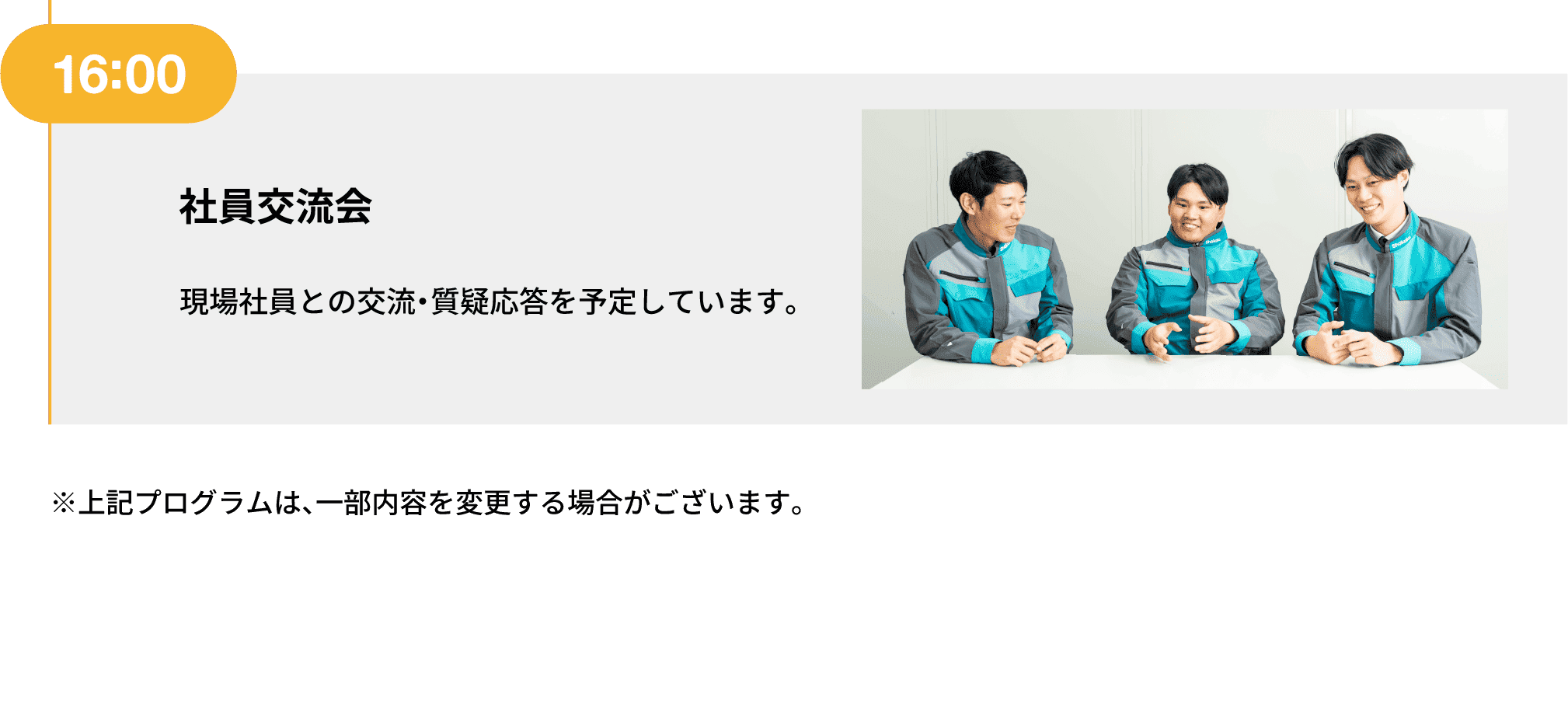 16:00｜社員交流会｜現場社員との交流・質疑応答を予定しています。｜※上記プログラムは、一部内容を変更する場合がございます。