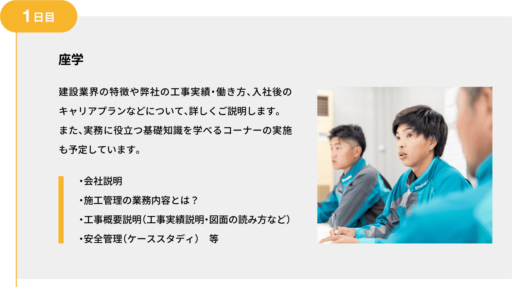 1日目｜座学｜建設業界の特徴や弊社の工事実績・働き方、入社後のキャリアプランなどについて、詳しくご説明します。また、実務に役立つ基礎知識を学べるコーナーの実施も予定しています。｜・会社説明 ・施工管理の業務内容とは？ ・工事概要説明（工事実績説明・図面の読み方など） ・安全管理（ケーススタディ）　等