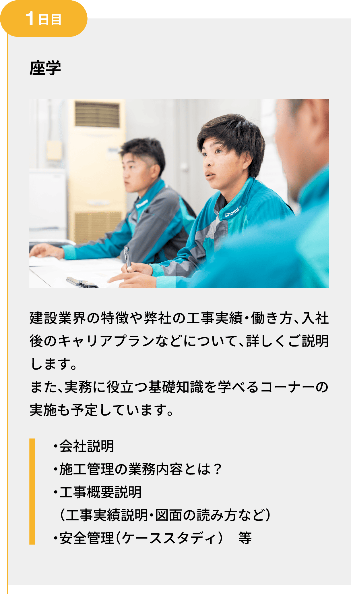 1日目｜座学｜建設業界の特徴や弊社の工事実績・働き方、入社後のキャリアプランなどについて、詳しくご説明します。また、実務に役立つ基礎知識を学べるコーナーの実施も予定しています。｜・会社説明 ・施工管理の業務内容とは？ ・工事概要説明（工事実績説明・図面の読み方など） ・安全管理（ケーススタディ）　等