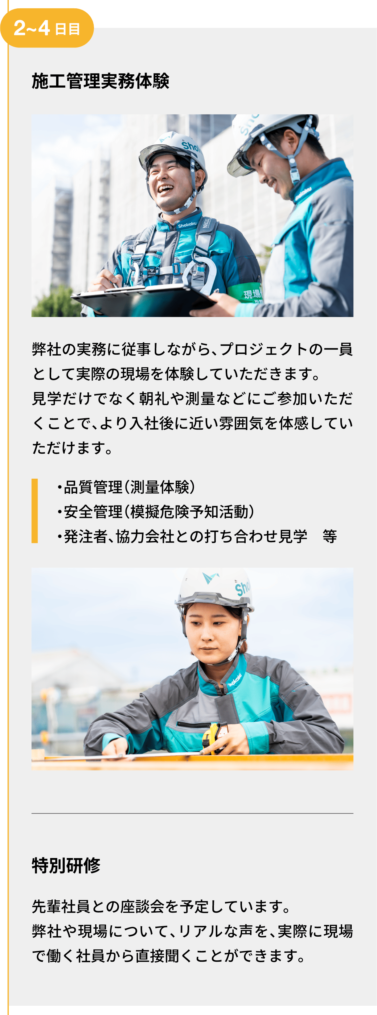 2~4日目｜施工管理実務体験｜弊社の実務に従事しながら、プロジェクトの一員として実際の現場を体験していただきます。見学だけでなく朝礼や測量などにご参加いただくことで、より入社後に近い雰囲気を体感していただけます。｜・品質管理（測量体験） ・安全管理（模擬危険予知活動） ・発注者、協力会社との打ち合わせ見学　等｜特別研修｜先輩社員との座談会を予定しています。弊社や現場について、リアルな声を、実際に現場で働く社員から直接聞くことができます。