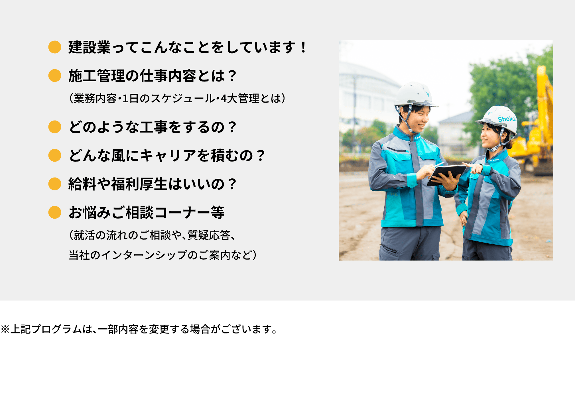 ●建設業ってこんなことをしています！｜●施工管理の仕事内容とは？　  （業務内容・1日のスケジュール・4大管理とは）｜●どのような工事をするの？｜●どんな風にキャリアを積むの？｜●給料や福利厚生はいいの？｜●お悩みご相談コーナー等（就活の流れのご相談や、質疑応答、当社のインターンシップのご案内など）｜※上記プログラムは、一部内容を変更する場合がございます。