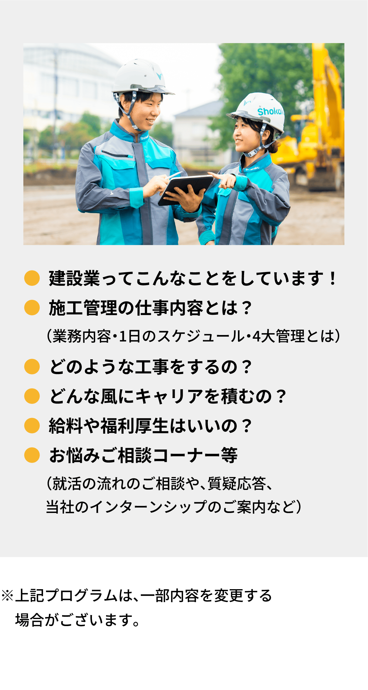 ●建設業ってこんなことをしています！｜●施工管理の仕事内容とは？　  （業務内容・1日のスケジュール・4大管理とは）｜●どのような工事をするの？｜●どんな風にキャリアを積むの？｜●給料や福利厚生はいいの？｜●お悩みご相談コーナー等（就活の流れのご相談や、質疑応答、当社のインターンシップのご案内など）｜※上記プログラムは、一部内容を変更する場合がございます。