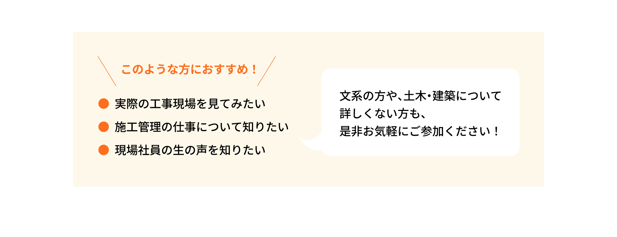 このような方におすすめ！｜●実際の工事現場を見てみたい｜●施工管理の仕事について知りたい｜●現場社員の生の声を知りたい｜文系の方や、土木・建築について詳しくない方も、是非お気軽にご参加ください！
