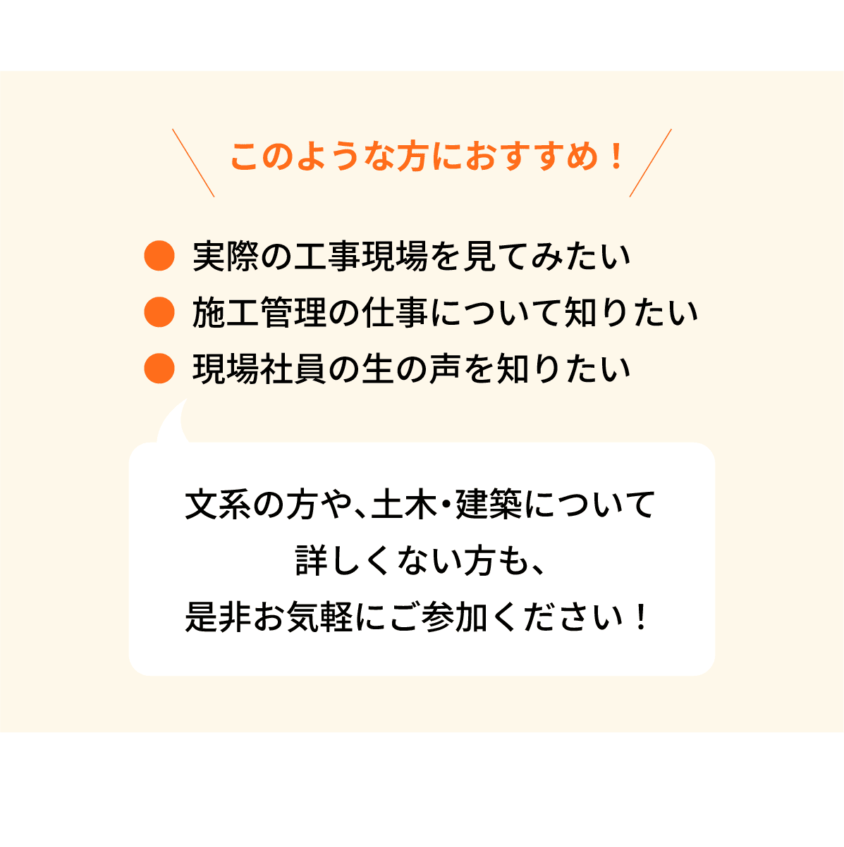 このような方におすすめ！｜●実際の工事現場を見てみたい｜●施工管理の仕事について知りたい｜●現場社員の生の声を知りたい｜文系の方や、土木・建築について詳しくない方も、是非お気軽にご参加ください！