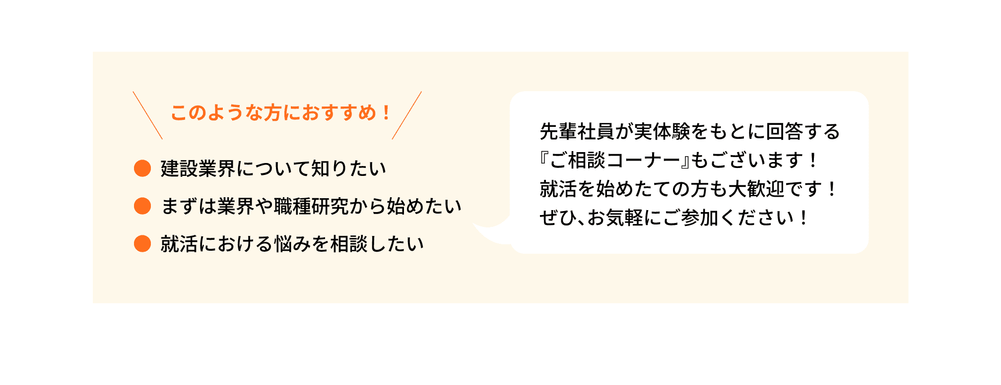 このような方におすすめ！｜●建設業界について知りたい｜●まずは業界や職種研究から始めたい｜●就活における悩みを相談したい｜先輩社員が実体験をもとに回答する『ご相談コーナー』もございます！就活を始めたての方も大歓迎です！ぜひ、お気軽にご参加ください！