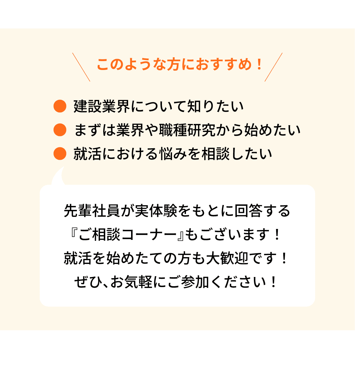 このような方におすすめ！｜●建設業界について知りたい｜●まずは業界や職種研究から始めたい｜●就活における悩みを相談したい｜先輩社員が実体験をもとに回答する『ご相談コーナー』もございます！就活を始めたての方も大歓迎です！ぜひ、お気軽にご参加ください！