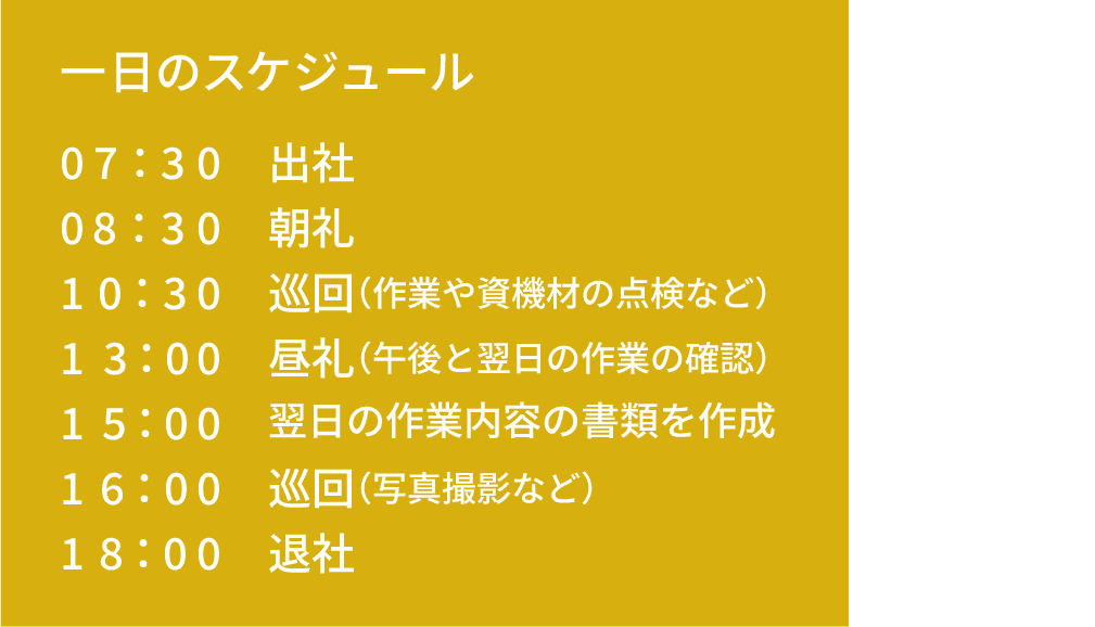 一日のスケジュール｜07：30 出社｜08：30 朝礼｜10：30 巡回（作業や資機材の点検など）｜13：00 昼礼（午後と翌日の作業の確認）｜15：00 翌日の作業内容の書類を作成｜16：00 巡回（写真撮影など）｜18：00 退社