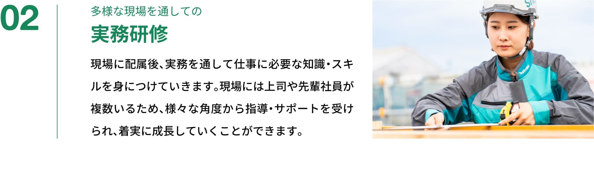 02｜多様な現場を通しての実務研修｜現場に配属後、実務を通して仕事に必要な知識・スキルを身につけていきます。現場には上司や先輩社員が複数いるため、様々な角度から指導・サポートを受けられ、着実に成長していくことができます。