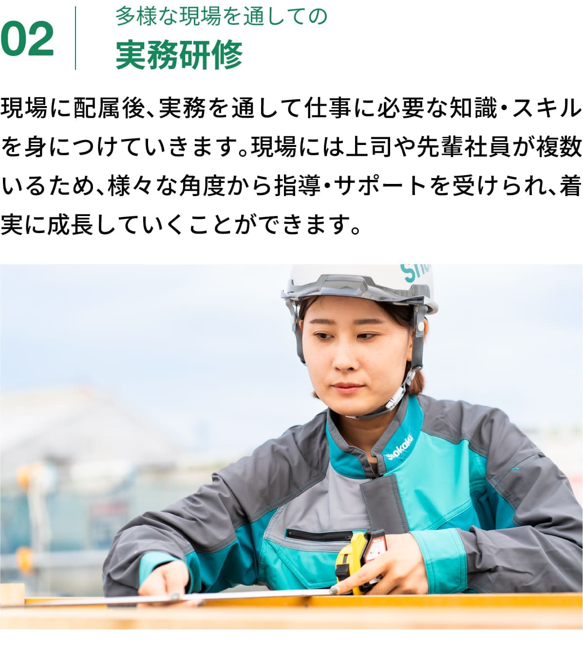 02｜多様な現場を通しての実務研修｜現場に配属後、実務を通して仕事に必要な知識・スキルを身につけていきます。現場には上司や先輩社員が複数いるため、様々な角度から指導・サポートを受けられ、着実に成長していくことができます。