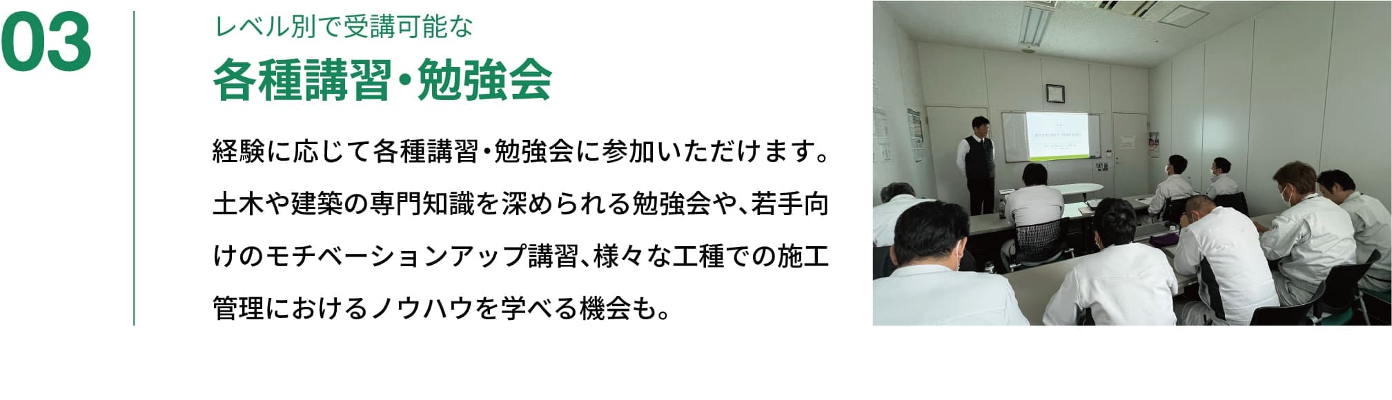 03｜レベル別で受講可能な各種講習・勉強会｜経験に応じて各種講習・勉強会に参加いただけます。土木や建築の専門知識を深められる勉強会や、若手向けのモチベーションアップ講習、様々な工種での施工管理におけるノウハウを学べる機会も。
