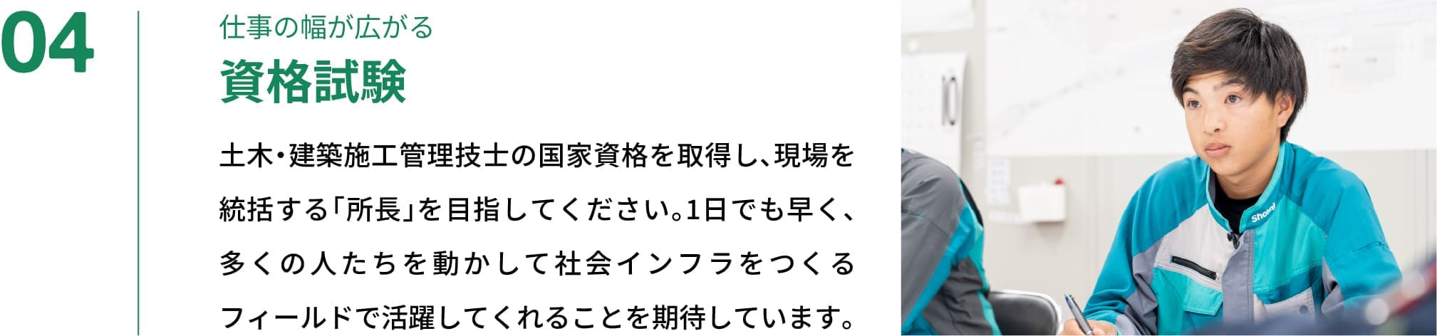 04｜仕事の幅が広がる資格試験｜土木・建築施工管理技士の国家資格を取得し、現場を統括する「所長」を目指してください。1日でも早く、多くの人たちを動かして社会インフラをつくるフィールドで活躍してくれることを期待しています。