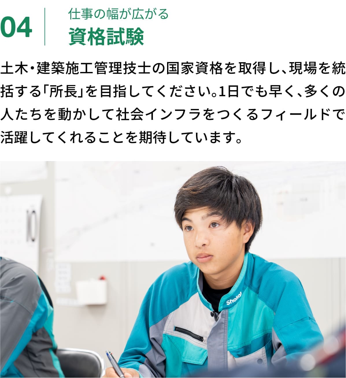 04｜仕事の幅が広がる資格試験｜土木・建築施工管理技士の国家資格を取得し、現場を統括する「所長」を目指してください。1日でも早く、多くの人たちを動かして社会インフラをつくるフィールドで活躍してくれることを期待しています。