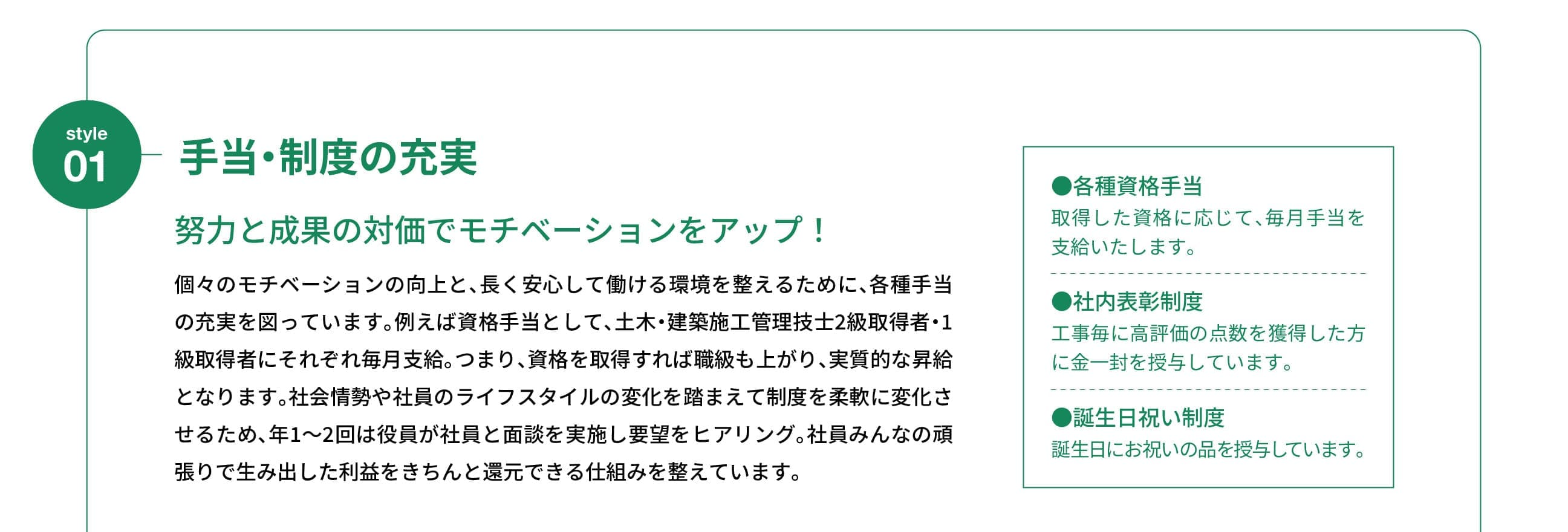 Style 01｜手当・制度の充実｜努力と成果の対価でモチベーションをアップ！｜個々のモチベーションの向上と、長く安心して働ける環境を整えるために、各種手当の充実を図っています。例えば資格手当として、土木・建築施工管理技士2級取得者・1級取得者にそれぞれ毎月支給。つまり、資格を取得すれば職級も上がり、実質的な昇給となります。社会情勢や社員のライフスタイルの変化を踏まえて制度を柔軟に変化させるため、年1～2回は役員が社員と面談を実施し要望をヒアリング。社員みんなの頑張りで生み出した利益をきちんと還元できる仕組みを整えています。
