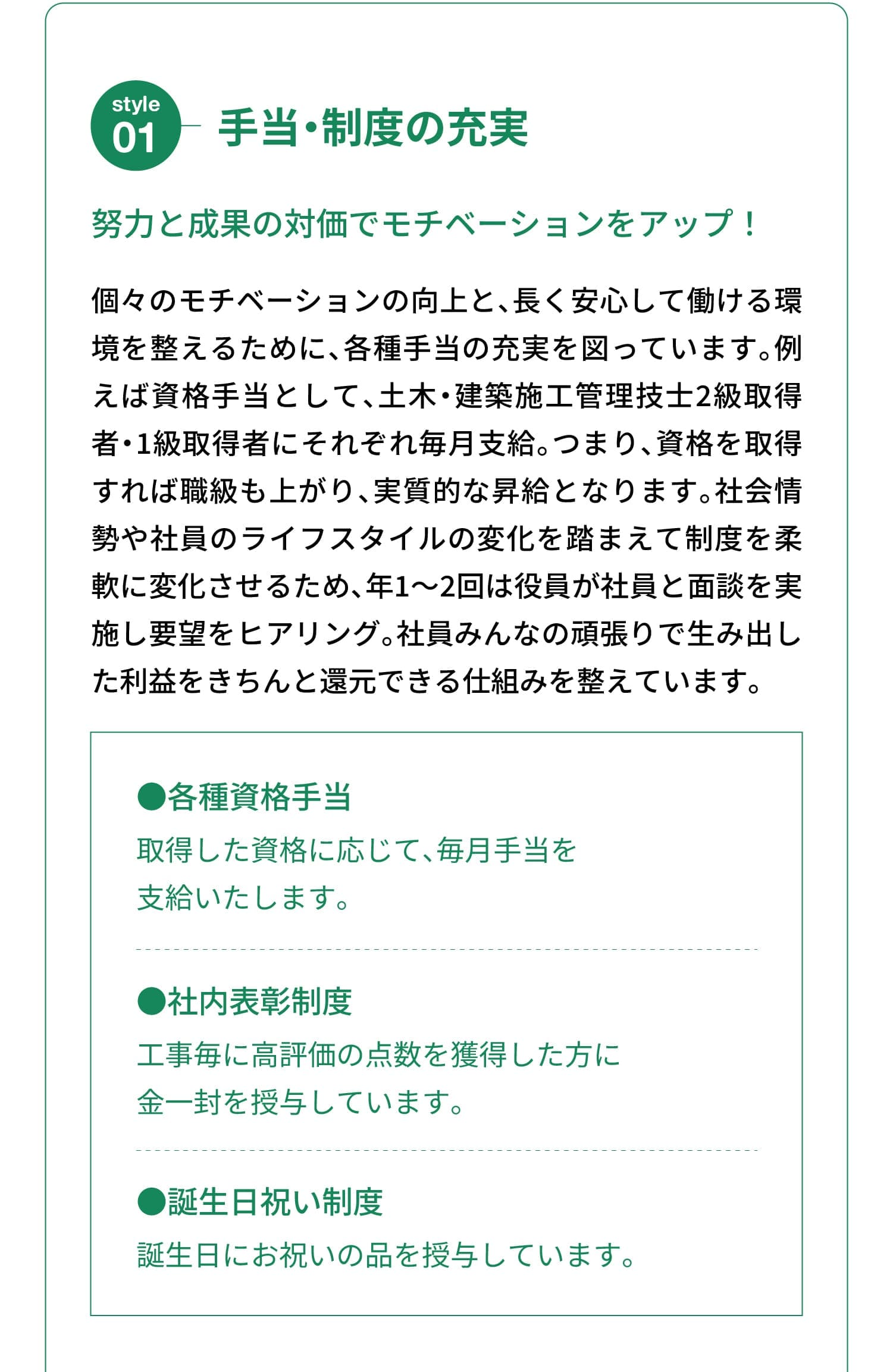 Style 01｜手当・制度の充実｜努力と成果の対価でモチベーションをアップ！｜個々のモチベーションの向上と、長く安心して働ける環境を整えるために、各種手当の充実を図っています。例えば資格手当として、土木・建築施工管理技士2級取得者・1級取得者にそれぞれ毎月支給。つまり、資格を取得すれば職級も上がり、実質的な昇給となります。社会情勢や社員のライフスタイルの変化を踏まえて制度を柔軟に変化させるため、年1～2回は役員が社員と面談を実施し要望をヒアリング。社員みんなの頑張りで生み出した利益をきちんと還元できる仕組みを整えています。