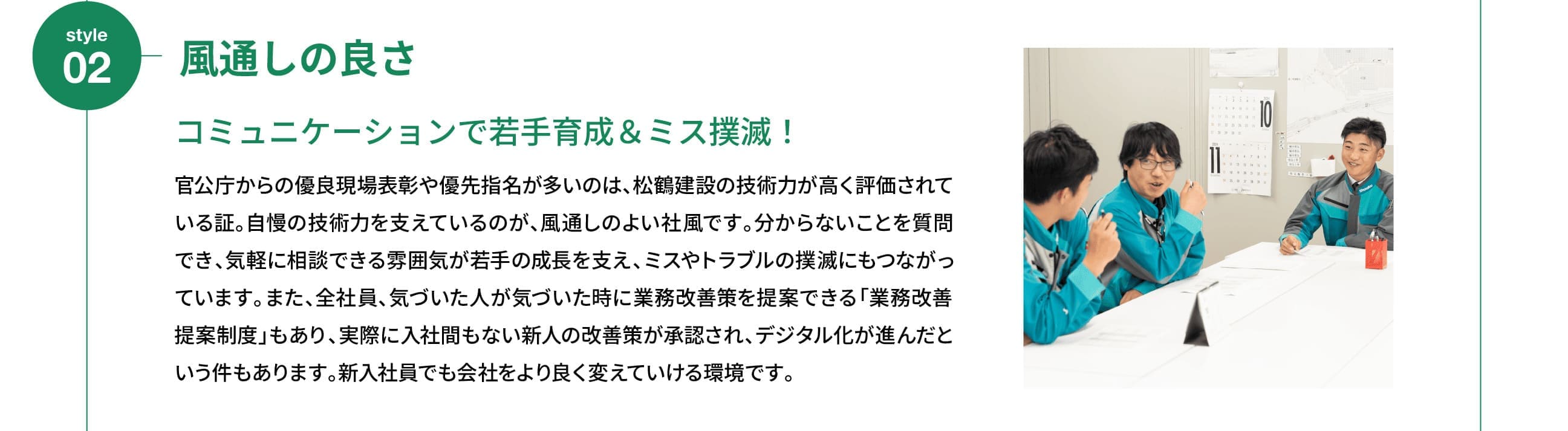 Style 02｜風通しの良さ｜コミュニケーションで若手育成＆ミス撲滅！｜官公庁からの優良現場表彰や優先指名が多いのは、松鶴建設の技術力が高く評価されている証。自慢の技術力を支えているのが、風通しのよい社風です。分からないことを質問でき、気軽に相談できる雰囲気が若手の成長を支え、ミスやトラブルの撲滅にもつながっています。また、全社員、気づいた人が気づいた時に業務改善策を提案できる「業務改善提案制度」もあり、実際に入社間もない新人の改善策が承認され、デジタル化が進んだという件もあります。新入社員でも会社をより良く変えていける環境です。