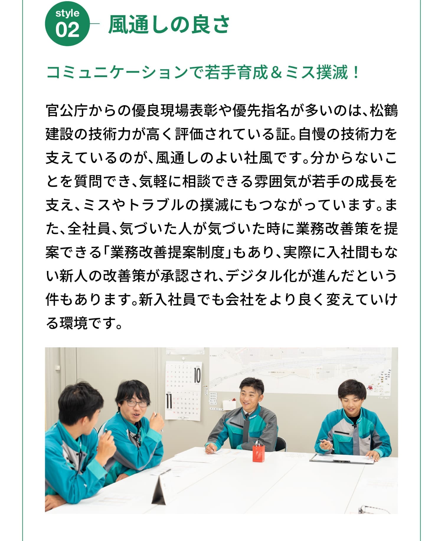 Style 02｜風通しの良さ｜コミュニケーションで若手育成＆ミス撲滅！｜官公庁からの優良現場表彰や優先指名が多いのは、松鶴建設の技術力が高く評価されている証。自慢の技術力を支えているのが、風通しのよい社風です。分からないことを質問でき、気軽に相談できる雰囲気が若手の成長を支え、ミスやトラブルの撲滅にもつながっています。また、全社員、気づいた人が気づいた時に業務改善策を提案できる「業務改善提案制度」もあり、実際に入社間もない新人の改善策が承認され、デジタル化が進んだという件もあります。新入社員でも会社をより良く変えていける環境です。