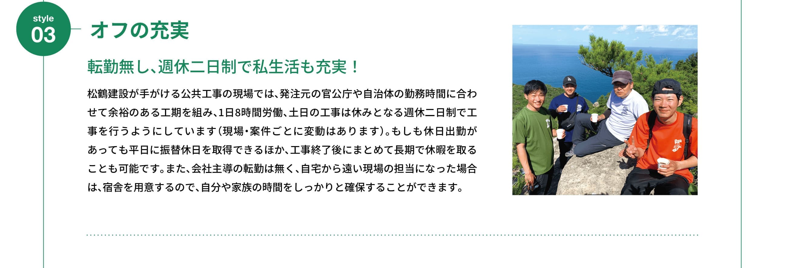 Style 03｜オフの充実｜転勤無し、週休二日制で私生活も充実！｜松鶴建設が手がける公共工事の現場では、発注元の官公庁や自治体の勤務時間に合わせて余裕のある工期を組み、1日8時間労働、土日の工事は休みとなる週休二日制で工事を行うようにしています（現場・案件ごとに変動はあります）。もしも休日出勤があっても平日に振替休日を取得できるほか、工事終了後にまとめて長期で休暇を取ることも可能です。また、会社主導の転勤は無く、自宅から遠い現場の担当になった場合は、宿舎を用意するので、自分や家族の時間をしっかりと確保することができます。