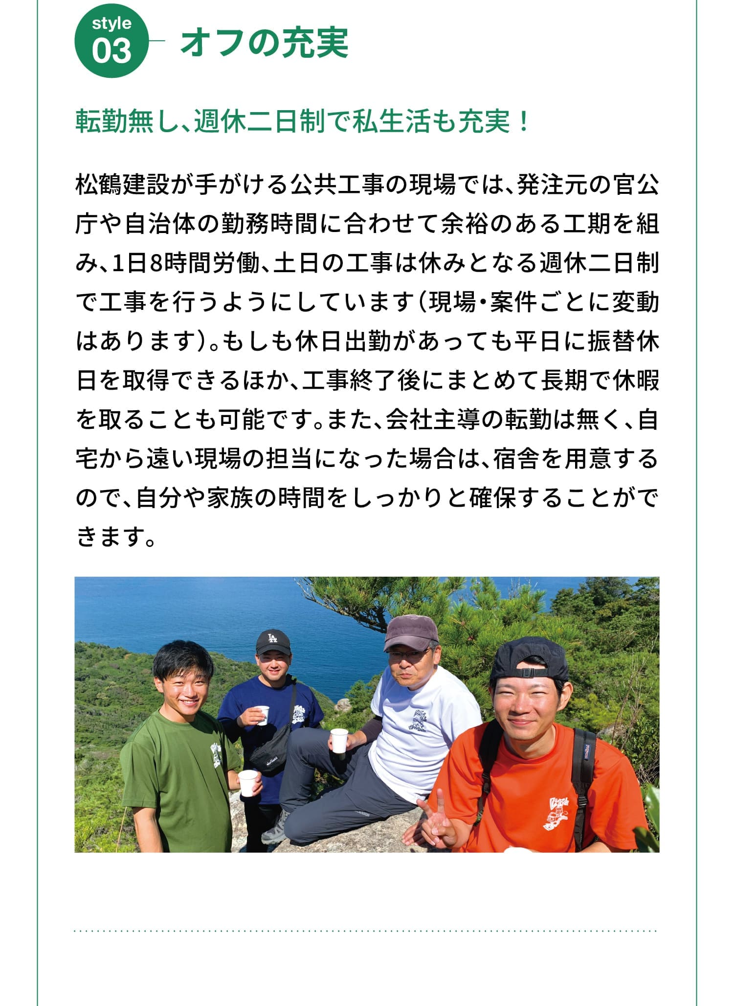 Style 03｜オフの充実｜転勤無し、週休二日制で私生活も充実！｜松鶴建設が手がける公共工事の現場では、発注元の官公庁や自治体の勤務時間に合わせて余裕のある工期を組み、1日8時間労働、土日の工事は休みとなる週休二日制で工事を行うようにしています（現場・案件ごとに変動はあります）。もしも休日出勤があっても平日に振替休日を取得できるほか、工事終了後にまとめて長期で休暇を取ることも可能です。また、会社主導の転勤は無く、自宅から遠い現場の担当になった場合は、宿舎を用意するので、自分や家族の時間をしっかりと確保することができます。