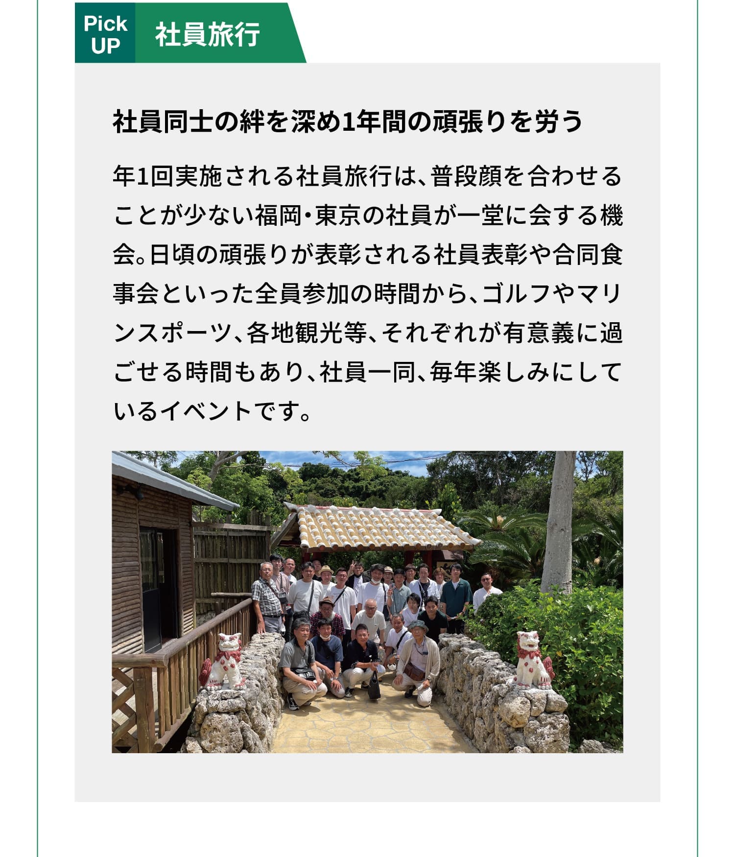 Pick UP｜社員旅行｜社員同士の絆を深め1年間の頑張りを労う｜年1回実施される社員旅行は、普段顔を合わせることが少ない福岡・東京の社員が一堂に会する機会。日頃の頑張りが表彰される社員表彰や合同食事会といった全員参加の時間から、ゴルフやマリンスポーツ、各地観光等、それぞれが有意義に過ごせる時間もあり、社員一同、毎年楽しみにしているイベントです。