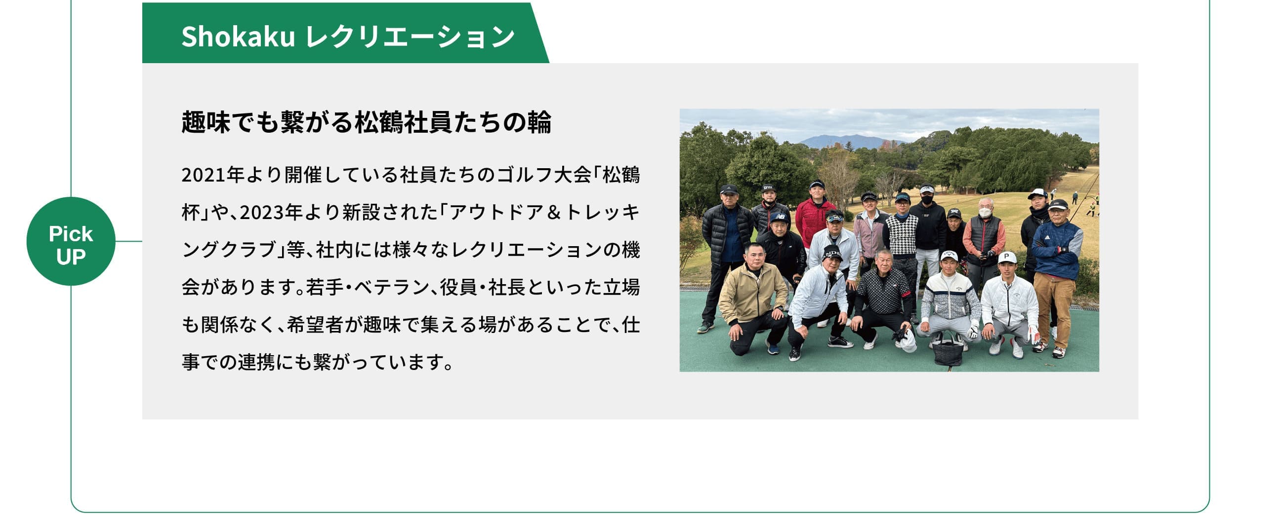 Pick UP｜Shokaku レクリエーション｜趣味でも繋がる松鶴社員たちの輪｜2021年より開催している社員たちのゴルフ大会「松鶴杯」や、2023年より新設された「アウトドア＆トレッキングクラブ」等、社内には様々なレクリエーションの機会があります。若手・ベテラン、役員・社長といった立場も関係なく、希望者が趣味で集える場があることで、仕事での連携にも繋がっています。