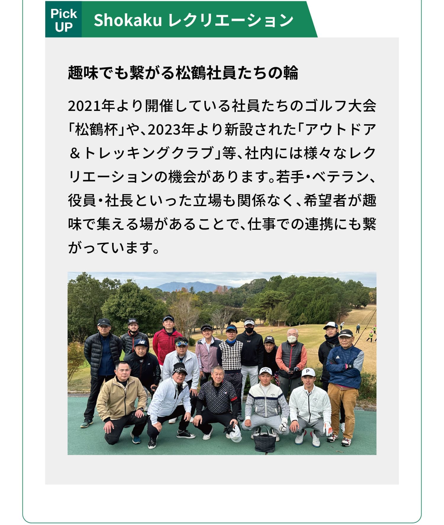 Pick UP｜Shokaku レクリエーション｜趣味でも繋がる松鶴社員たちの輪｜2021年より開催している社員たちのゴルフ大会「松鶴杯」や、2023年より新設された「アウトドア＆トレッキングクラブ」等、社内には様々なレクリエーションの機会があります。若手・ベテラン、役員・社長といった立場も関係なく、希望者が趣味で集える場があることで、仕事での連携にも繋がっています。